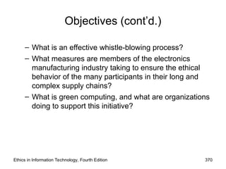 Ethics in Information Technology, Fourth Edition 370
Objectives (cont’d.)
– What is an effective whistle-blowing process?
– What measures are members of the electronics
manufacturing industry taking to ensure the ethical
behavior of the many participants in their long and
complex supply chains?
– What is green computing, and what are organizations
doing to support this initiative?
 