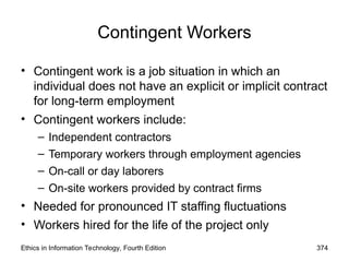 Ethics in Information Technology, Fourth Edition 374
Contingent Workers
• Contingent work is a job situation in which an
individual does not have an explicit or implicit contract
for long-term employment
• Contingent workers include:
– Independent contractors
– Temporary workers through employment agencies
– On-call or day laborers
– On-site workers provided by contract firms
• Needed for pronounced IT staffing fluctuations
• Workers hired for the life of the project only
 
