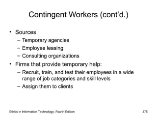 Ethics in Information Technology, Fourth Edition 375
Contingent Workers (cont’d.)
• Sources
– Temporary agencies
– Employee leasing
– Consulting organizations
• Firms that provide temporary help:
– Recruit, train, and test their employees in a wide
range of job categories and skill levels
– Assign them to clients
 