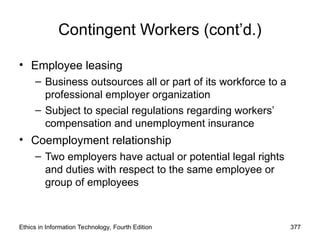 Ethics in Information Technology, Fourth Edition 377
Contingent Workers (cont’d.)
• Employee leasing
– Business outsources all or part of its workforce to a
professional employer organization
– Subject to special regulations regarding workers’
compensation and unemployment insurance
• Coemployment relationship
– Two employers have actual or potential legal rights
and duties with respect to the same employee or
group of employees
 