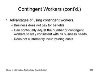 Contingent Workers (cont’d.)
• Advantages of using contingent workers
– Business does not pay for benefits
– Can continually adjust the number of contingent
workers to stay consistent with its business needs
– Does not customarily incur training costs
Ethics in Information Technology, Fourth Edition 378
 