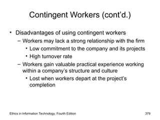 Ethics in Information Technology, Fourth Edition 379
Contingent Workers (cont’d.)
• Disadvantages of using contingent workers
– Workers may lack a strong relationship with the firm
• Low commitment to the company and its projects
• High turnover rate
– Workers gain valuable practical experience working
within a company’s structure and culture
• Lost when workers depart at the project’s
completion
 