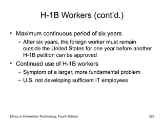 Ethics in Information Technology, Fourth Edition 385
H-1B Workers (cont’d.)
• Maximum continuous period of six years
– After six years, the foreign worker must remain
outside the United States for one year before another
H-1B petition can be approved
• Continued use of H-1B workers
– Symptom of a larger, more fundamental problem
– U.S. not developing sufficient IT employees
 