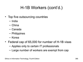 Ethics in Information Technology, Fourth Edition 386
H-1B Workers (cont’d.)
• Top five outsourcing countries
– India
– China
– Canada
– Philippines
– Korea
• Federal cap of 65,000 for number of H-1B visas
– Applies only to certain IT professionals
– Large number of workers are exempt from cap
 