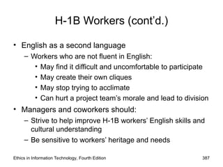 Ethics in Information Technology, Fourth Edition 387
H-1B Workers (cont’d.)
• English as a second language
– Workers who are not fluent in English:
• May find it difficult and uncomfortable to participate
• May create their own cliques
• May stop trying to acclimate
• Can hurt a project team’s morale and lead to division
• Managers and coworkers should:
– Strive to help improve H-1B workers’ English skills and
cultural understanding
– Be sensitive to workers’ heritage and needs
 