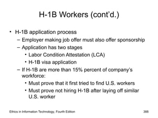 Ethics in Information Technology, Fourth Edition 388
H-1B Workers (cont’d.)
• H-1B application process
– Employer making job offer must also offer sponsorship
– Application has two stages
• Labor Condition Attestation (LCA)
• H-1B visa application
– If H-1B are more than 15% percent of company’s
workforce:
• Must prove that it first tried to find U.S. workers
• Must prove not hiring H-1B after laying off similar
U.S. worker
 