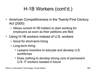 H-1B Workers (cont’d.)
• American Competitiveness in the Twenty-First Century
Act (2000)
– Allows current H-1B holders to start working for
employers as soon as their petitions are filed
• Using H-1B workers instead of U.S. workers
– Good for short-term hiring
– Long-term hiring
• Lessens incentive to educate and develop U.S.
workforces
• Does nothing to develop strong core of permanent
U.S. IT workers needed in future
Ethics in Information Technology, Fourth Edition 389
 