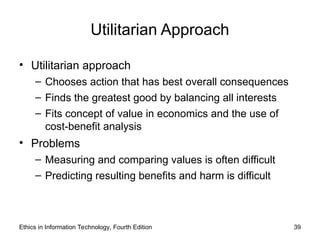 Utilitarian Approach
• Utilitarian approach
– Chooses action that has best overall consequences
– Finds the greatest good by balancing all interests
– Fits concept of value in economics and the use of
cost-benefit analysis
• Problems
– Measuring and comparing values is often difficult
– Predicting resulting benefits and harm is difficult
Ethics in Information Technology, Fourth Edition 39
 