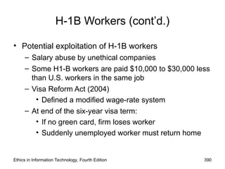 Ethics in Information Technology, Fourth Edition 390
H-1B Workers (cont’d.)
• Potential exploitation of H-1B workers
– Salary abuse by unethical companies
– Some H1-B workers are paid $10,000 to $30,000 less
than U.S. workers in the same job
– Visa Reform Act (2004)
• Defined a modified wage-rate system
– At end of the six-year visa term:
• If no green card, firm loses worker
• Suddenly unemployed worker must return home
 