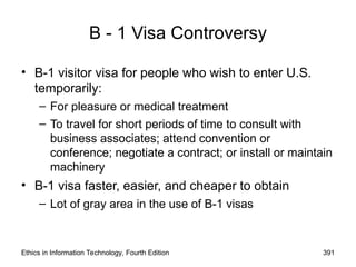 B - 1 Visa Controversy
• B-1 visitor visa for people who wish to enter U.S.
temporarily:
– For pleasure or medical treatment
– To travel for short periods of time to consult with
business associates; attend convention or
conference; negotiate a contract; or install or maintain
machinery
• B-1 visa faster, easier, and cheaper to obtain
– Lot of gray area in the use of B-1 visas
Ethics in Information Technology, Fourth Edition 391
 