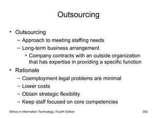 Outsourcing
• Outsourcing
– Approach to meeting staffing needs
– Long-term business arrangement
• Company contracts with an outside organization
that has expertise in providing a specific function
• Rationale
– Coemployment legal problems are minimal
– Lower costs
– Obtain strategic flexibility
– Keep staff focused on core competencies
Ethics in Information Technology, Fourth Edition 392
 
