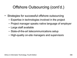 Ethics in Information Technology, Fourth Edition 398
Offshore Outsourcing (cont’d.)
• Strategies for successful offshore outsourcing
– Expertise in technologies involved in the project
– Project manager speaks native language of employer
– Large staff available
– State-of-the-art telecommunications setup
– High-quality on-site managers and supervisors
 