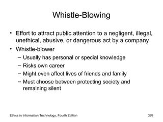 Ethics in Information Technology, Fourth Edition 399
Whistle-Blowing
• Effort to attract public attention to a negligent, illegal,
unethical, abusive, or dangerous act by a company
• Whistle-blower
– Usually has personal or special knowledge
– Risks own career
– Might even affect lives of friends and family
– Must choose between protecting society and
remaining silent
 
