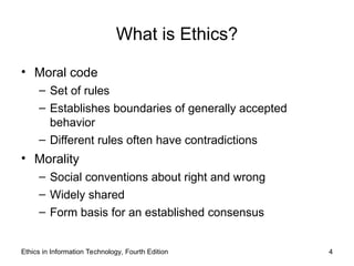 Ethics in Information Technology, Fourth Edition 4
What is Ethics?
• Moral code
– Set of rules
– Establishes boundaries of generally accepted
behavior
– Different rules often have contradictions
• Morality
– Social conventions about right and wrong
– Widely shared
– Form basis for an established consensus
 