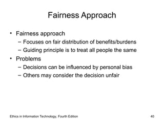 Fairness Approach
• Fairness approach
– Focuses on fair distribution of benefits/burdens
– Guiding principle is to treat all people the same
• Problems
– Decisions can be influenced by personal bias
– Others may consider the decision unfair
Ethics in Information Technology, Fourth Edition 40
 