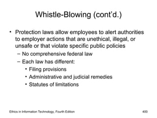 Ethics in Information Technology, Fourth Edition 400
Whistle-Blowing (cont’d.)
• Protection laws allow employees to alert authorities
to employer actions that are unethical, illegal, or
unsafe or that violate specific public policies
– No comprehensive federal law
– Each law has different:
• Filing provisions
• Administrative and judicial remedies
• Statutes of limitations
 
