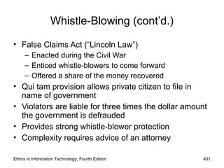 Ethics in Information Technology, Fourth Edition 401
Whistle-Blowing (cont’d.)
• False Claims Act (“Lincoln Law”)
– Enacted during the Civil War
– Enticed whistle-blowers to come forward
– Offered a share of the money recovered
• Qui tam provision allows private citizen to file in
name of government
• Violators are liable for three times the dollar amount
the government is defrauded
• Provides strong whistle-blower protection
• Complexity requires advice of an attorney
 