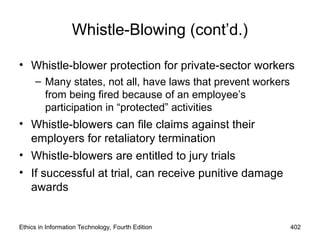 Whistle-Blowing (cont’d.)
• Whistle-blower protection for private-sector workers
– Many states, not all, have laws that prevent workers
from being fired because of an employee’s
participation in “protected” activities
• Whistle-blowers can file claims against their
employers for retaliatory termination
• Whistle-blowers are entitled to jury trials
• If successful at trial, can receive punitive damage
awards
Ethics in Information Technology, Fourth Edition 402
 