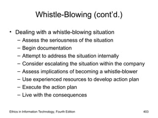 Whistle-Blowing (cont’d.)
• Dealing with a whistle-blowing situation
– Assess the seriousness of the situation
– Begin documentation
– Attempt to address the situation internally
– Consider escalating the situation within the company
– Assess implications of becoming a whistle-blower
– Use experienced resources to develop action plan
– Execute the action plan
– Live with the consequences
Ethics in Information Technology, Fourth Edition 403
 