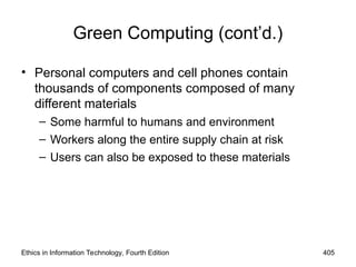 Green Computing (cont’d.)
• Personal computers and cell phones contain
thousands of components composed of many
different materials
– Some harmful to humans and environment
– Workers along the entire supply chain at risk
– Users can also be exposed to these materials
Ethics in Information Technology, Fourth Edition 405
 