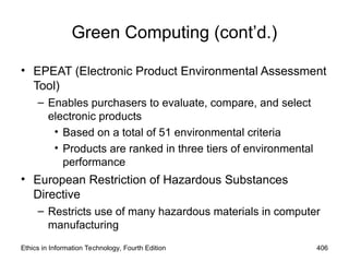 Green Computing (cont’d.)
• EPEAT (Electronic Product Environmental Assessment
Tool)
– Enables purchasers to evaluate, compare, and select
electronic products
• Based on a total of 51 environmental criteria
• Products are ranked in three tiers of environmental
performance
• European Restriction of Hazardous Substances
Directive
– Restricts use of many hazardous materials in computer
manufacturing
Ethics in Information Technology, Fourth Edition 406
 