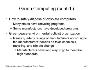 Green Computing (cont’d.)
• How to safely dispose of obsolete computers
– Many states have recycling programs
– Some manufacturers have developed programs
• Greenpeace environmental activist organization
– Issues quarterly ratings of manufacturers according to
the manufacturers’ policies on toxic chemicals,
recycling, and climate change
• Manufacturers have long way to go to meet the
high standards
Ethics in Information Technology, Fourth Edition 407
 