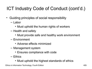 ICT Industry Code of Conduct (cont’d.)
• Guiding principles of social responsibility
– Labor
• Must uphold the human rights of workers
– Health and safety
• Must provide safe and healthy work environment
– Environment
• Adverse effects minimized
– Management system
• Ensures compliance with code
– Ethics
• Must uphold the highest standards of ethics
Ethics in Information Technology, Fourth Edition 409
 