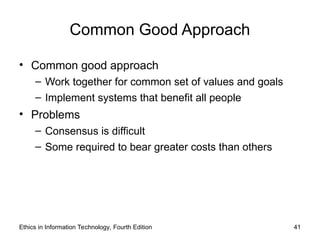 Common Good Approach
• Common good approach
– Work together for common set of values and goals
– Implement systems that benefit all people
• Problems
– Consensus is difficult
– Some required to bear greater costs than others
Ethics in Information Technology, Fourth Edition 41
 