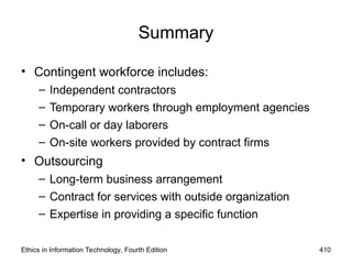 Ethics in Information Technology, Fourth Edition 410
Summary
• Contingent workforce includes:
– Independent contractors
– Temporary workers through employment agencies
– On-call or day laborers
– On-site workers provided by contract firms
• Outsourcing
– Long-term business arrangement
– Contract for services with outside organization
– Expertise in providing a specific function
 