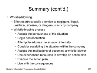 Summary (cont’d.)
• Whistle-blowing
– Effort to attract public attention to negligent, illegal,
unethical, abusive, or dangerous acts by company
– Whistle-blowing process
• Assess the seriousness of the situation
• Begin documentation
• Attempt to address the situation internally
• Consider escalating the situation within the company
• Assess the implications of becoming a whistle-blower
• Use experienced resources to develop an action plan
• Execute the action plan
• Live with the consequences
Ethics in Information Technology, Fourth Edition 411
 