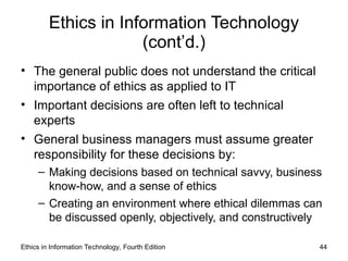 Ethics in Information Technology
(cont’d.)
• The general public does not understand the critical
importance of ethics as applied to IT
• Important decisions are often left to technical
experts
• General business managers must assume greater
responsibility for these decisions by:
– Making decisions based on technical savvy, business
know-how, and a sense of ethics
– Creating an environment where ethical dilemmas can
be discussed openly, objectively, and constructively
Ethics in Information Technology, Fourth Edition 44
 