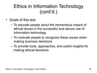 Ethics in Information Technology
(cont’d.)
• Goals of this text
– To educate people about the tremendous impact of
ethical issues in the successful and secure use of
information technology
– To motivate people to recognize these issues when
making business decisions
– To provide tools, approaches, and useful insights for
making ethical decisions
Ethics in Information Technology, Fourth Edition 45
 