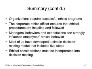 Summary (cont’d.)
• Organizations require successful ethics programs
• The corporate ethics officer ensures that ethical
procedures are installed and followed
• Managers’ behaviors and expectations can strongly
influence employees’ ethical behavior
• Most of us have developed a simple decision-
making model that includes five steps
• Ethical considerations must be incorporated into
decision making
Ethics in Information Technology, Fourth Edition 47
 
