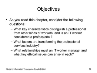 Objectives
• As you read this chapter, consider the following
questions:
– What key characteristics distinguish a professional
from other kinds of workers, and is an IT worker
considered a professional?
– What factors are transforming the professional
services industry?
– What relationships must an IT worker manage, and
what key ethical issues can arise in each?
Ethics in Information Technology, Fourth Edition 50
 