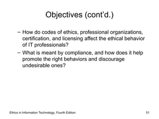 Objectives (cont’d.)
– How do codes of ethics, professional organizations,
certification, and licensing affect the ethical behavior
of IT professionals?
– What is meant by compliance, and how does it help
promote the right behaviors and discourage
undesirable ones?
Ethics in Information Technology, Fourth Edition 51
 