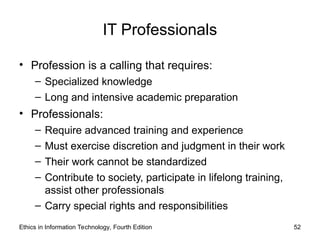 IT Professionals
• Profession is a calling that requires:
– Specialized knowledge
– Long and intensive academic preparation
• Professionals:
– Require advanced training and experience
– Must exercise discretion and judgment in their work
– Their work cannot be standardized
– Contribute to society, participate in lifelong training,
assist other professionals
– Carry special rights and responsibilities
Ethics in Information Technology, Fourth Edition 52
 