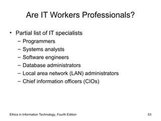 Are IT Workers Professionals?
• Partial list of IT specialists
– Programmers
– Systems analysts
– Software engineers
– Database administrators
– Local area network (LAN) administrators
– Chief information officers (CIOs)
Ethics in Information Technology, Fourth Edition 53
 