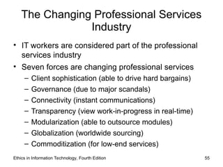 The Changing Professional Services
Industry
• IT workers are considered part of the professional
services industry
• Seven forces are changing professional services
– Client sophistication (able to drive hard bargains)
– Governance (due to major scandals)
– Connectivity (instant communications)
– Transparency (view work-in-progress in real-time)
– Modularization (able to outsource modules)
– Globalization (worldwide sourcing)
– Commoditization (for low-end services)
Ethics in Information Technology, Fourth Edition 55
 