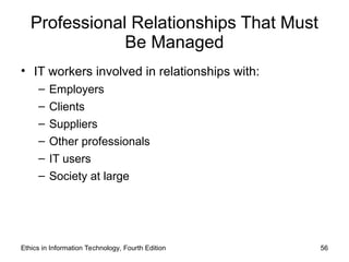 Professional Relationships That Must
Be Managed
• IT workers involved in relationships with:
– Employers
– Clients
– Suppliers
– Other professionals
– IT users
– Society at large
Ethics in Information Technology, Fourth Edition 56
 