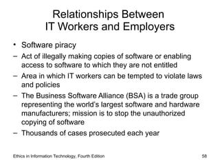 Relationships Between
IT Workers and Employers
• Software piracy
– Act of illegally making copies of software or enabling
access to software to which they are not entitled
– Area in which IT workers can be tempted to violate laws
and policies
– The Business Software Alliance (BSA) is a trade group
representing the world’s largest software and hardware
manufacturers; mission is to stop the unauthorized
copying of software
– Thousands of cases prosecuted each year
Ethics in Information Technology, Fourth Edition 58
 