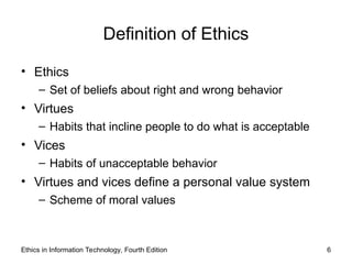 Ethics in Information Technology, Fourth Edition 6
Definition of Ethics
• Ethics
– Set of beliefs about right and wrong behavior
• Virtues
– Habits that incline people to do what is acceptable
• Vices
– Habits of unacceptable behavior
• Virtues and vices define a personal value system
– Scheme of moral values
 