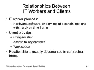 Relationships Between
IT Workers and Clients
• IT worker provides:
– Hardware, software, or services at a certain cost and
within a given time frame
• Client provides:
– Compensation
– Access to key contacts
– Work space
• Relationship is usually documented in contractual
terms
Ethics in Information Technology, Fourth Edition 61
 