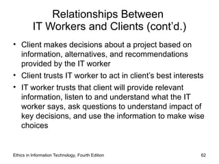 Relationships Between
IT Workers and Clients (cont’d.)
• Client makes decisions about a project based on
information, alternatives, and recommendations
provided by the IT worker
• Client trusts IT worker to act in client’s best interests
• IT worker trusts that client will provide relevant
information, listen to and understand what the IT
worker says, ask questions to understand impact of
key decisions, and use the information to make wise
choices
Ethics in Information Technology, Fourth Edition 62
 