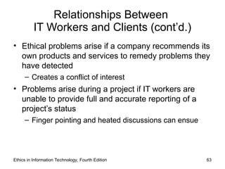 Relationships Between
IT Workers and Clients (cont’d.)
• Ethical problems arise if a company recommends its
own products and services to remedy problems they
have detected
– Creates a conflict of interest
• Problems arise during a project if IT workers are
unable to provide full and accurate reporting of a
project’s status
– Finger pointing and heated discussions can ensue
Ethics in Information Technology, Fourth Edition 63
 