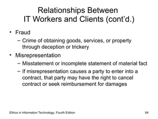 Relationships Between
IT Workers and Clients (cont’d.)
• Fraud
– Crime of obtaining goods, services, or property
through deception or trickery
• Misrepresentation
– Misstatement or incomplete statement of material fact
– If misrepresentation causes a party to enter into a
contract, that party may have the right to cancel
contract or seek reimbursement for damages
Ethics in Information Technology, Fourth Edition 64
 
