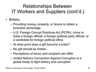 Relationships Between
IT Workers and Suppliers (cont’d.)
• Bribery
– Providing money, property, or favors to obtain a
business advantage
– U.S. Foreign Corrupt Practices Act (FCPA): crime to
bribe a foreign official, a foreign political party official, or
a candidate for foreign political office
– At what point does a gift become a bribe?
– No gift should be hidden
– Perceptions of donor and recipient can differ
– United Nations Convention Against Corruption is a
global treaty to fight bribery and corruption
Ethics in Information Technology, Fourth Edition 67
 