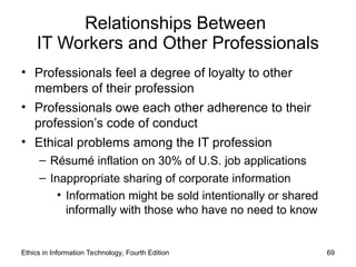 Relationships Between
IT Workers and Other Professionals
• Professionals feel a degree of loyalty to other
members of their profession
• Professionals owe each other adherence to their
profession’s code of conduct
• Ethical problems among the IT profession
– Résumé inflation on 30% of U.S. job applications
– Inappropriate sharing of corporate information
• Information might be sold intentionally or shared
informally with those who have no need to know
Ethics in Information Technology, Fourth Edition 69
 