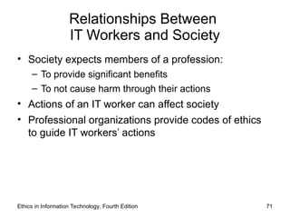 Relationships Between
IT Workers and Society
• Society expects members of a profession:
– To provide significant benefits
– To not cause harm through their actions
• Actions of an IT worker can affect society
• Professional organizations provide codes of ethics
to guide IT workers’ actions
Ethics in Information Technology, Fourth Edition 71
 