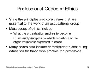 Professional Codes of Ethics
• State the principles and core values that are
essential to the work of an occupational group
• Most codes of ethics include:
– What the organization aspires to become
– Rules and principles by which members of the
organization are expected to abide
• Many codes also include commitment to continuing
education for those who practice the profession
Ethics in Information Technology, Fourth Edition 72
 