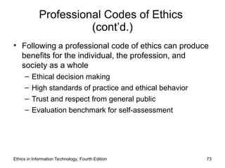 Professional Codes of Ethics
(cont’d.)
• Following a professional code of ethics can produce
benefits for the individual, the profession, and
society as a whole
– Ethical decision making
– High standards of practice and ethical behavior
– Trust and respect from general public
– Evaluation benchmark for self-assessment
Ethics in Information Technology, Fourth Edition 73
 